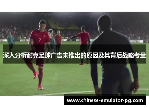 深入分析耐克足球广告未推出的原因及其背后战略考量