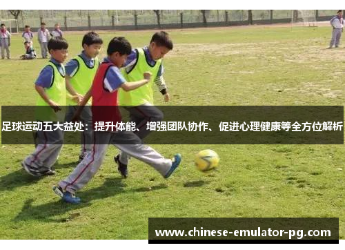 足球运动五大益处：提升体能、增强团队协作、促进心理健康等全方位解析
