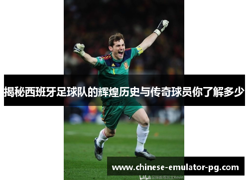 揭秘西班牙足球队的辉煌历史与传奇球员你了解多少