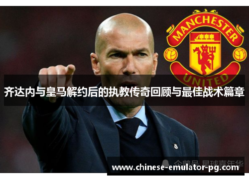 齐达内与皇马解约后的执教传奇回顾与最佳战术篇章