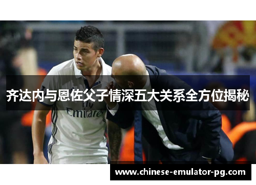 齐达内与恩佐父子情深五大关系全方位揭秘 齐达内与恩佐父子情深五大关系全方位揭秘