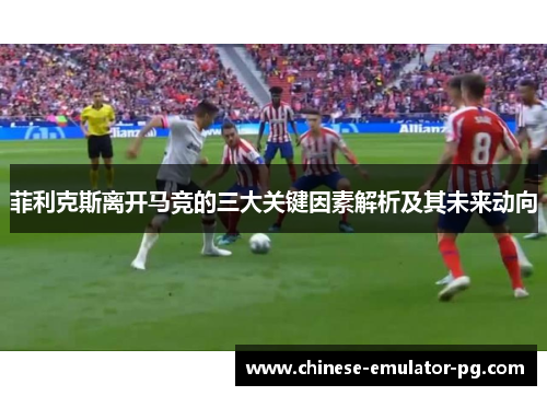 菲利克斯离开马竞的三大关键因素解析及其未来动向