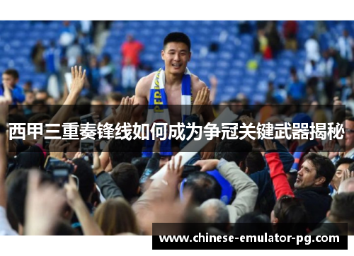西甲三重奏锋线如何成为争冠关键武器揭秘