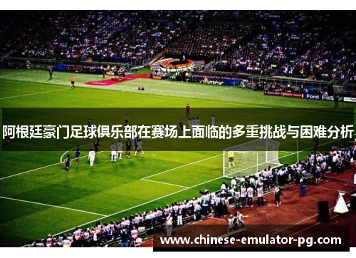 阿根廷豪门足球俱乐部在赛场上面临的多重挑战与困难分析