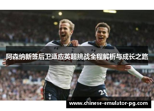 阿森纳新签后卫适应英超挑战全程解析与成长之路 阿森纳新签后卫适应英超挑战全程解析与成长之路