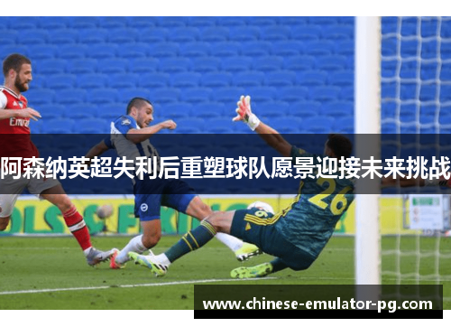 阿森纳英超失利后重塑球队愿景迎接未来挑战