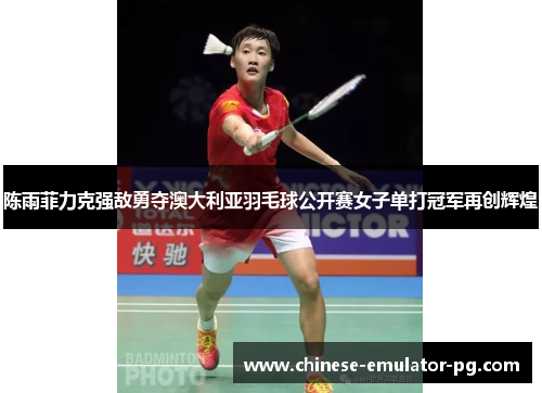 陈雨菲力克强敌勇夺澳大利亚羽毛球公开赛女子单打冠军再创辉煌