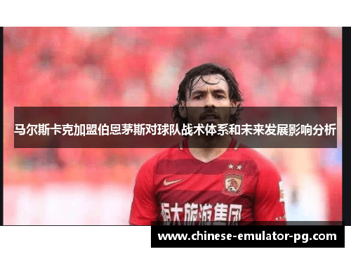 马尔斯卡克加盟伯恩茅斯对球队战术体系和未来发展影响分析 马尔斯卡克加盟伯恩茅斯对球队战术体系和未来发展影响分析