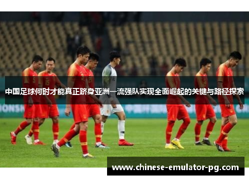 中国足球何时才能真正跻身亚洲一流强队实现全面崛起的关键与路径探索 中国足球何时才能真正跻身亚洲一流强队实现全面崛起的关键与路径探索
