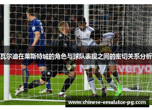 瓦尔迪在莱斯特城的角色与球队表现之间的密切关系分析