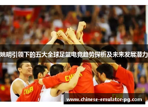 姚明引领下的五大全球足篮电竞趋势探析及未来发展潜力 姚明引领下的五大全球足篮电竞趋势探析及未来发展潜力