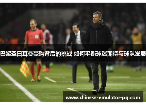 巴黎圣日耳曼豪购背后的挑战 如何平衡球迷期待与球队发展