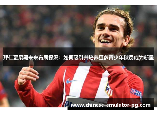 拜仁慕尼黑未来布局探索:如何吸引并培养更多青少年球员成为新星 拜仁慕尼黑未来布局探索:如何吸引并培养更多青少年球员成为新星