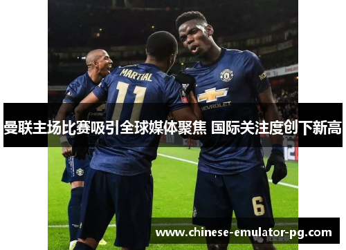 曼联主场比赛吸引全球媒体聚焦 国际关注度创下新高 曼联主场比赛吸引全球媒体聚焦 国际关注度创下新高