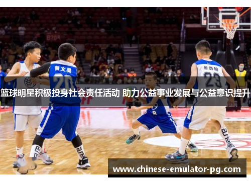 篮球明星积极投身社会责任活动 助力公益事业发展与公益意识提升