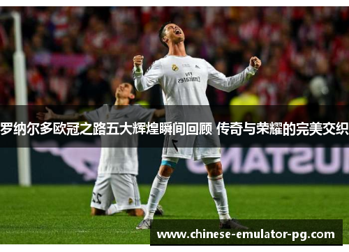 罗纳尔多欧冠之路五大辉煌瞬间回顾 传奇与荣耀的完美交织