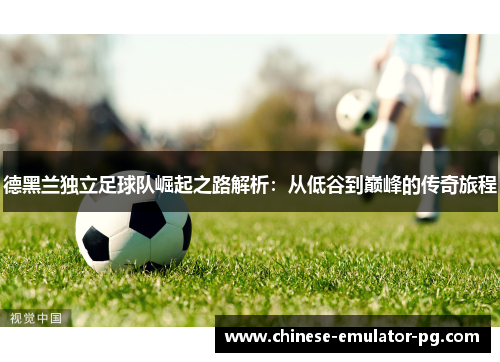 德黑兰独立足球队崛起之路解析:从低谷到巅峰的传奇旅程 德黑兰独立足球队崛起之路解析:从低谷到巅峰的传奇旅程