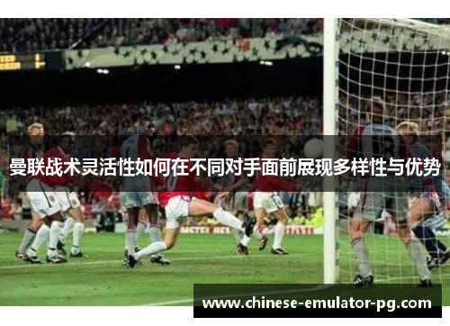 曼联战术灵活性如何在不同对手面前展现多样性与优势