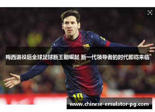 梅西退役后全球足球新王朝崛起 新一代领导者的时代即将来临 梅西退役后全球足球新王朝崛起 新一代领导者的时代即将来临