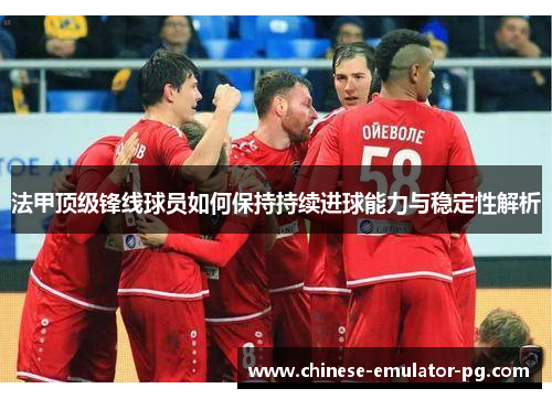 法甲顶级锋线球员如何保持持续进球能力与稳定性解析 法甲顶级锋线球员如何保持持续进球能力与稳定性解析