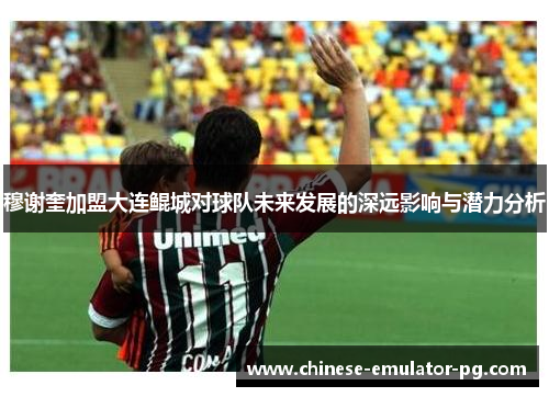 穆谢奎加盟大连鲲城对球队未来发展的深远影响与潜力分析