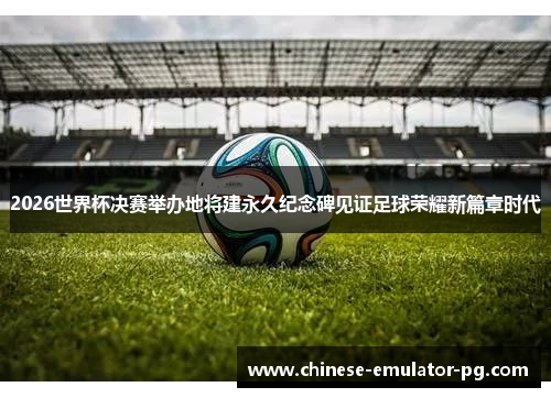 2026世界杯决赛举办地将建永久纪念碑见证足球荣耀新篇章时代