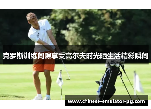 克罗斯训练间隙享受高尔夫时光晒生活精彩瞬间 克罗斯训练间隙享受高尔夫时光晒生活精彩瞬间