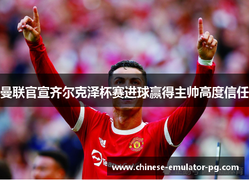 曼联官宣齐尔克泽杯赛进球赢得主帅高度信任