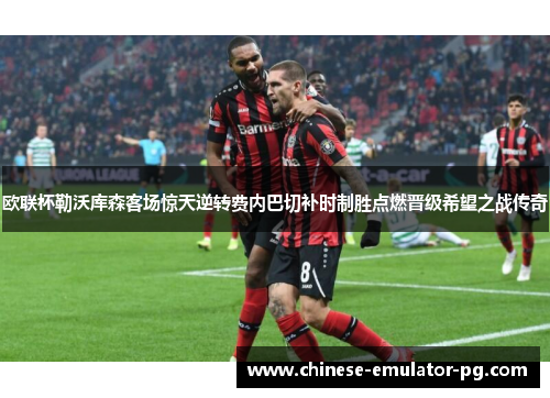 欧联杯勒沃库森客场惊天逆转费内巴切补时制胜点燃晋级希望之战传奇