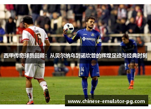 西甲传奇球员回顾：从贝尔纳乌到诺坎普的辉煌足迹与经典时刻