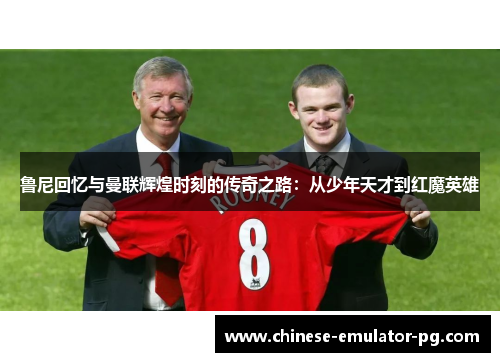 鲁尼回忆与曼联辉煌时刻的传奇之路：从少年天才到红魔英雄
