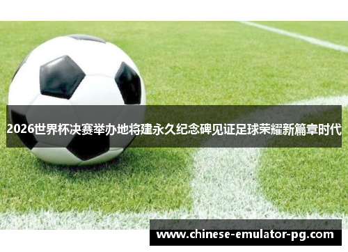 2026世界杯决赛举办地将建永久纪念碑见证足球荣耀新篇章时代