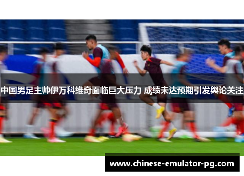 中国男足主帅伊万科维奇面临巨大压力 成绩未达预期引发舆论关注