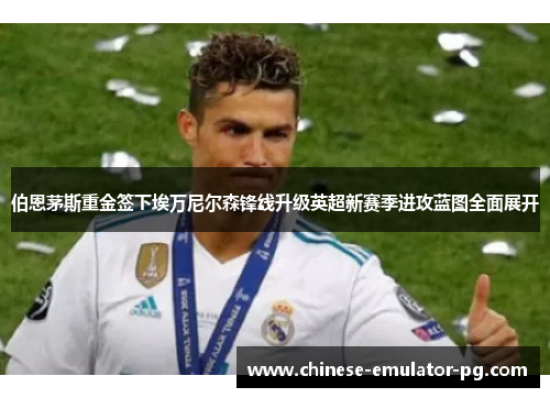 伯恩茅斯重金签下埃万尼尔森锋线升级英超新赛季进攻蓝图全面展开
