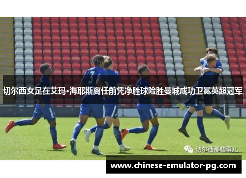 切尔西女足在艾玛·海耶斯离任前凭净胜球险胜曼城成功卫冕英超冠军