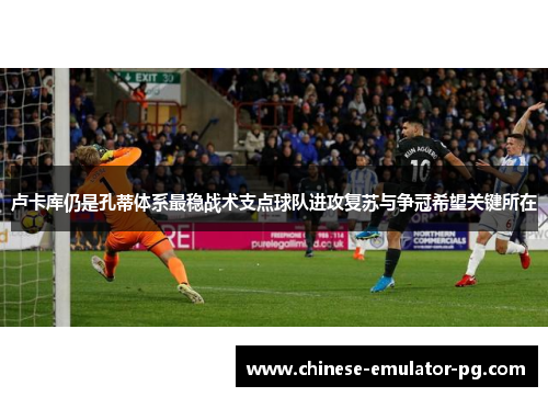 卢卡库仍是孔蒂体系最稳战术支点球队进攻复苏与争冠希望关键所在 卢卡库仍是孔蒂体系最稳战术支点球队进攻复苏与争冠希望关键所在