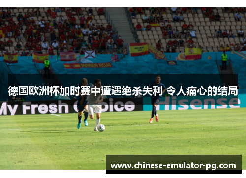 德国欧洲杯加时赛中遭遇绝杀失利 令人痛心的结局 德国欧洲杯加时赛中遭遇绝杀失利 令人痛心的结局