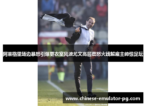 阿莱格里场边暴怒引爆更衣室风波尤文高层震怒火线解雇主帅惊足坛