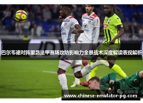 巴尔韦德对阵里昂法甲赛场攻防影响力全景战术深度解读表现解析 巴尔韦德对阵里昂法甲赛场攻防影响力全景战术深度解读表现解析