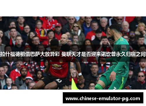 拉什福德租借巴萨大放异彩 曼联天才是否迎来诺坎普永久归宿之问