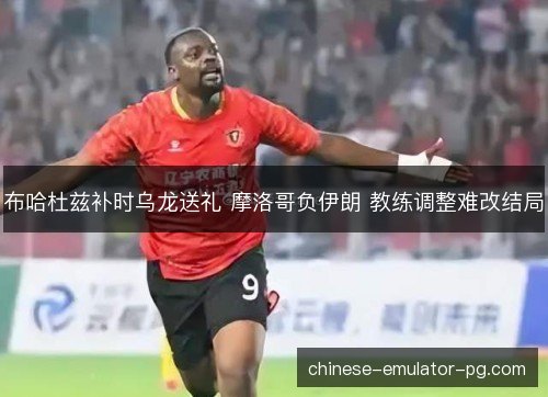布哈杜兹补时乌龙送礼 摩洛哥负伊朗 教练调整难改结局